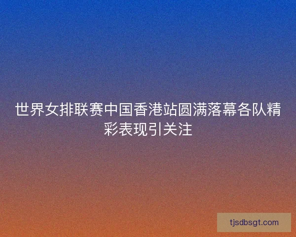 世界女排联赛中国香港站圆满落幕各队精彩表现引关注