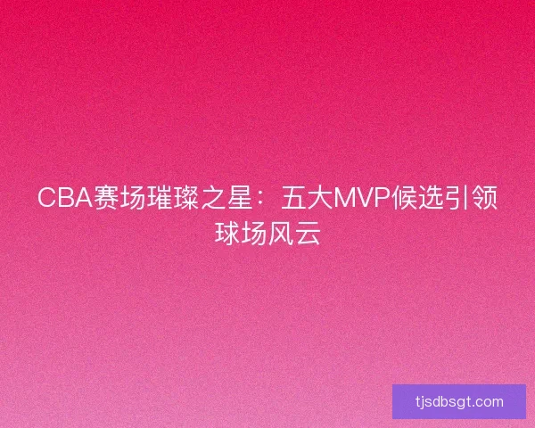 CBA赛场璀璨之星：五大MVP候选引领球场风云
